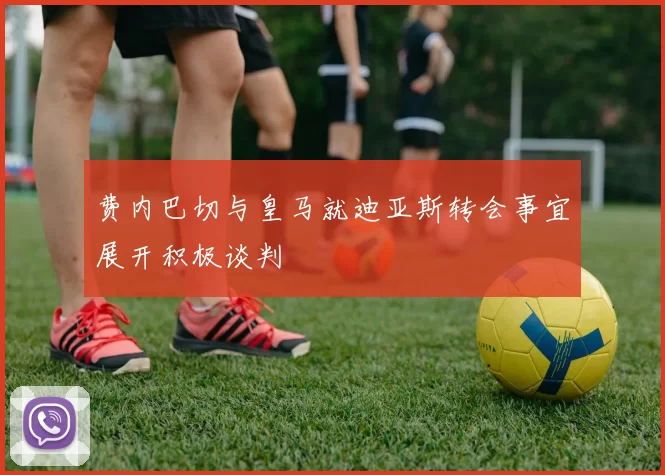 费内巴切与皇马就迪亚斯转会事宜展开积极谈判
