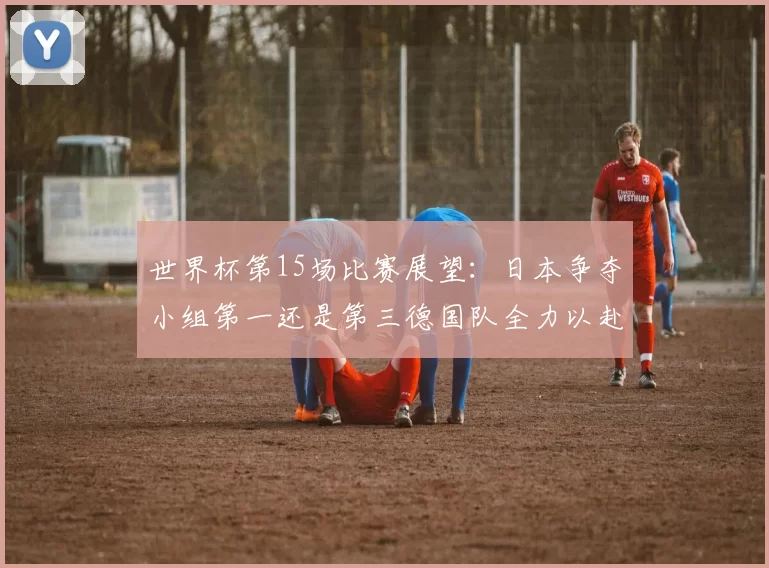 世界杯第15场比赛展望：日本争夺小组第一还是第三德国队全力以赴不轻言放水