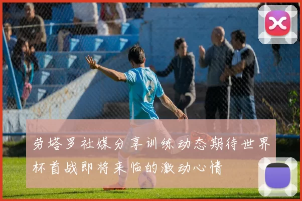 劳塔罗社媒分享训练动态期待世界杯首战即将来临的激动心情