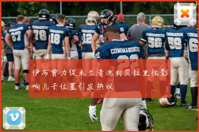 伊布曾力促米兰清洗利贝拉里怕影响儿子位置引发热议