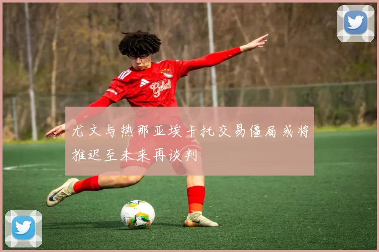 尤文与热那亚埃卡托交易僵局或将推迟至未来再谈判